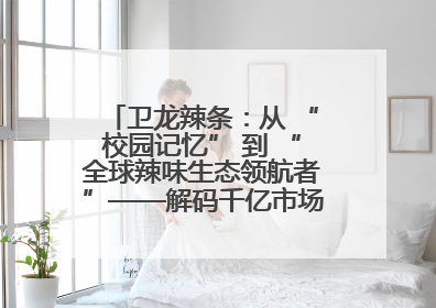卫龙辣条：从 “校园记忆” 到 “全球辣味生态领航者”——解码千亿市场背后的产品创新与全链路破圈
