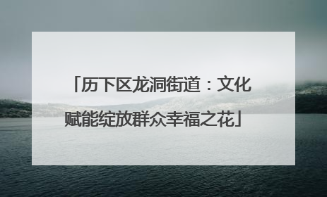 历下区龙洞街道：文化赋能绽放群众幸福之花