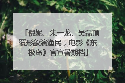 倪妮、朱一龙、吴磊颠覆形象演渔民，电影《东极岛》官宣暑期档