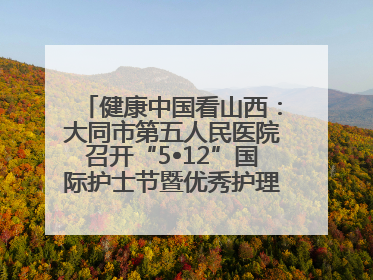 健康中国看山西：大同市第五人民医院召开“5•12”国际护士节暨优秀护理集体与优秀护理工作者表彰大会