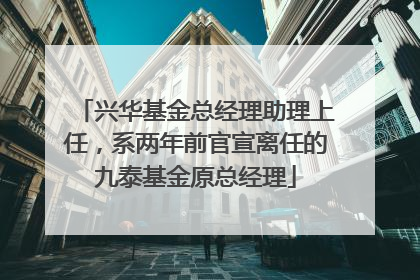 兴华基金总经理助理上任，系两年前官宣离任的九泰基金原总经理