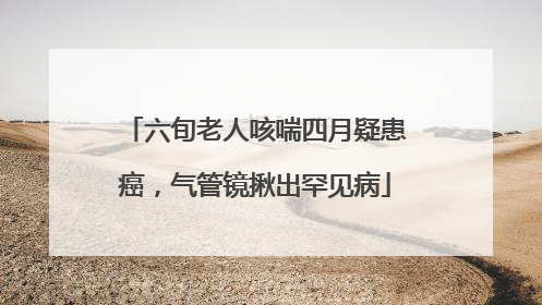 六旬老人咳喘四月疑患癌，气管镜揪出罕见病