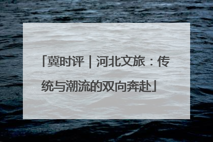 冀时评｜河北文旅：传统与潮流的双向奔赴