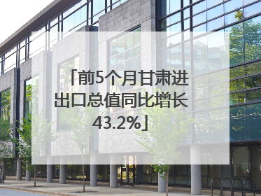 前5个月甘肃进出口总值同比增长43.2%