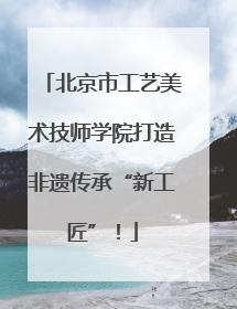 北京市工艺美术技师学院打造非遗传承“新工匠”！