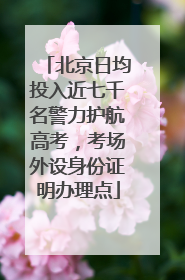 北京日均投入近七千名警力护航高考，考场外设身份证明办理点