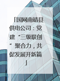 国网南靖县供电公司：党建“三级联创”聚合力，共促发展开新篇