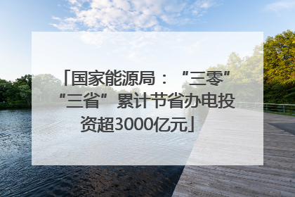 国家能源局：“三零”“三省”累计节省办电投资超3000亿元