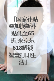 国家补贴叠加换新补贴低至65折 来京东618解锁智慧打印生活