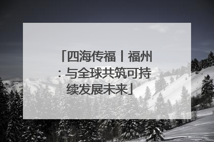 四海传福丨福州：与全球共筑可持续发展未来