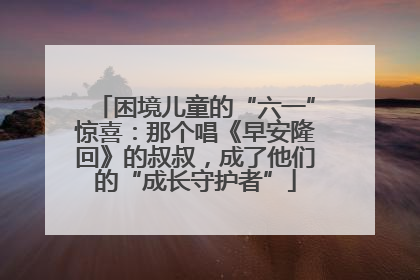 困境儿童的“六一”惊喜：那个唱《早安隆回》的叔叔，成了他们的“成长守护者”