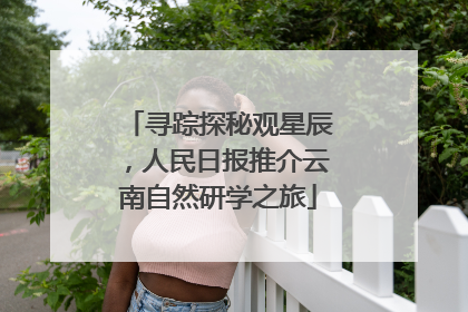 寻踪探秘观星辰，人民日报推介云南自然研学之旅