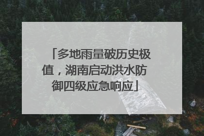 多地雨量破历史极值，湖南启动洪水防御四级应急响应