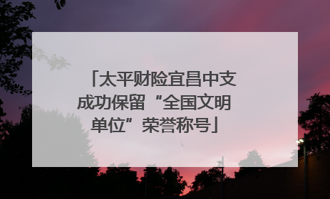 太平财险宜昌中支成功保留“全国文明单位”荣誉称号