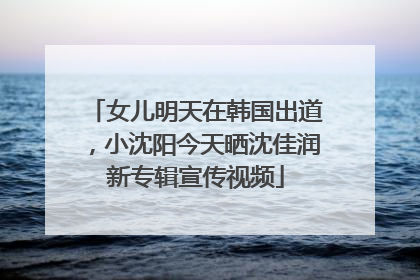 女儿明天在韩国出道，小沈阳今天晒沈佳润新专辑宣传视频
