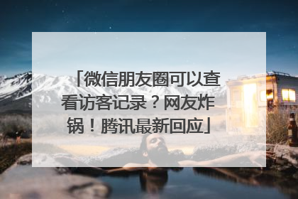 微信朋友圈可以查看访客记录？网友炸锅！腾讯最新回应