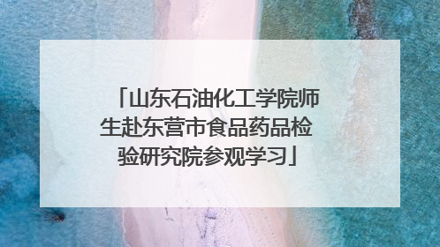 山东石油化工学院师生赴东营市食品药品检验研究院参观学习