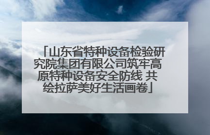 山东省特种设备检验研究院集团有限公司筑牢高原特种设备安全防线 共绘拉萨美好生活画卷