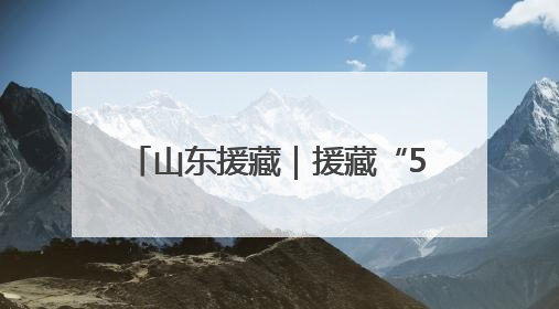 山东援藏｜援藏“5288”，高原上独有的“烟台浪漫”