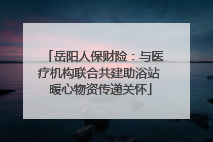 岳阳人保财险：与医疗机构联合共建助浴站 暖心物资传递关怀