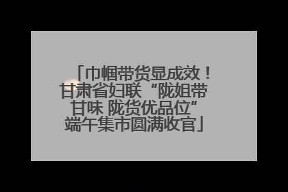 巾帼带货显成效！甘肃省妇联“陇姐带甘味 陇货优品位”端午集市圆满收官