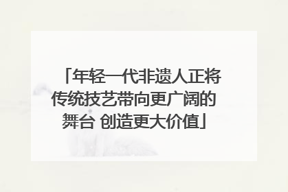 年轻一代非遗人正将传统技艺带向更广阔的舞台 创造更大价值