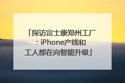 探访富士康郑州工厂：iPhone产线和工人都在向智能升级