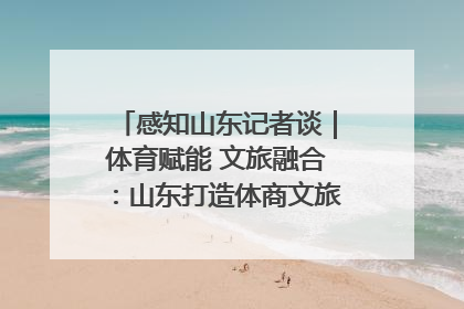 感知山东记者谈｜体育赋能 文旅融合：山东打造体商文旅融合发展新格局