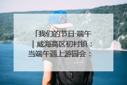 我们的节日·端午｜威海高区初村镇：当端午遇上游园会：来一场“粽”享欢乐的趣味冒险！