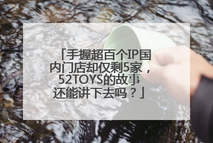 手握超百个IP国内门店却仅剩5家，52TOYS的故事还能讲下去吗？
