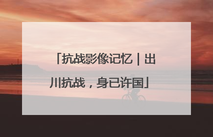 抗战影像记忆｜出川抗战，身已许国