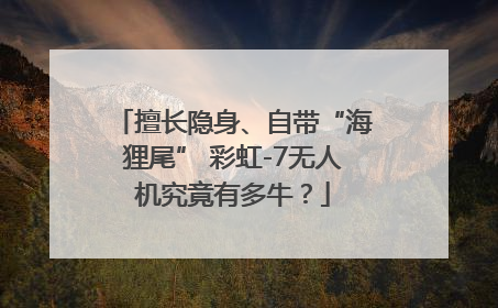 擅长隐身、自带“海狸尾” 彩虹-7无人机究竟有多牛？