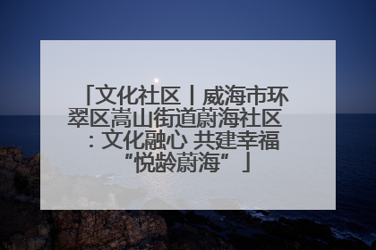 文化社区丨威海市环翠区嵩山街道蔚海社区：文化融心 共建幸福“悦龄蔚海”