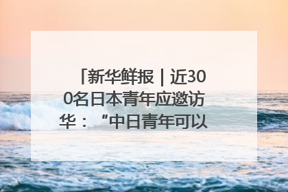 新华鲜报｜近300名日本青年应邀访华：“中日青年可以创造更好的未来”