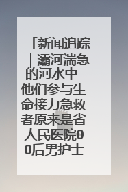 新闻追踪｜灞河湍急的河水中 他们参与生命接力急救者原来是省人民医院00后男护士