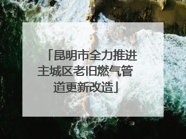 昆明市全力推进主城区老旧燃气管道更新改造