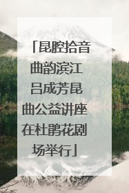 昆腔拾音 曲韵滨江 吕成芳昆曲公益讲座在杜鹃花剧场举行