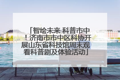 智绘未来 科普市中！济南市市中区科协开展山东省科技馆周末观看科普剧及体验活动