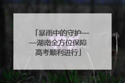 暴雨中的守护——湖南全方位保障高考顺利进行