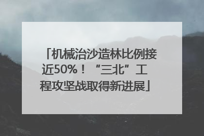机械治沙造林比例接近50%！“三北”工程攻坚战取得新进展