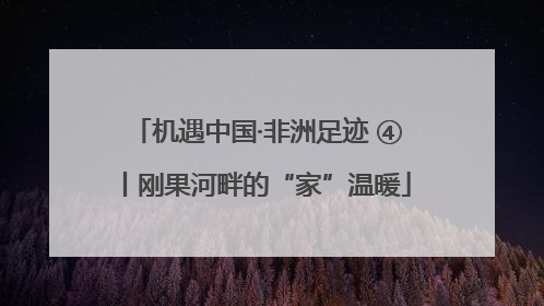 机遇中国·非洲足迹 ④丨刚果河畔的“家”温暖