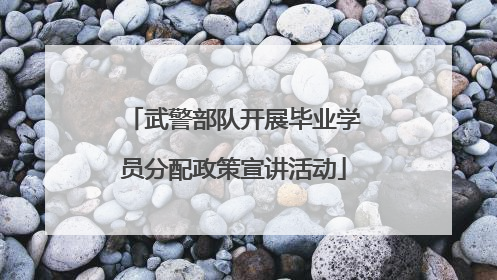 武警部队开展毕业学员分配政策宣讲活动