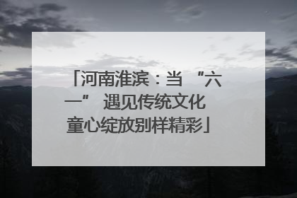 河南淮滨：当 “六一” 遇见传统文化 童心绽放别样精彩