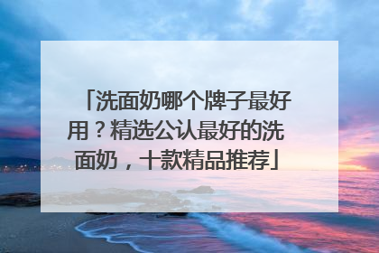 洗面奶哪个牌子最好用？精选公认最好的洗面奶，十款精品推荐