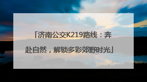 济南公交K219路线：奔赴自然，解锁多彩郊野时光