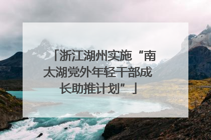浙江湖州实施“南太湖党外年轻干部成长助推计划”
