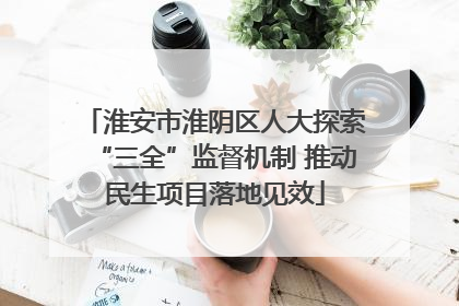 淮安市淮阴区人大探索“三全”监督机制 推动民生项目落地见效