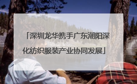 深圳龙华携手广东潮阳深化纺织服装产业协同发展