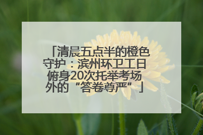 清晨五点半的橙色守护：滨州环卫工日俯身20次托举考场外的“答卷尊严”