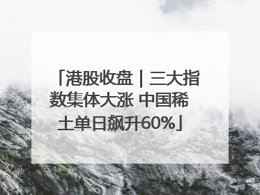 港股收盘｜三大指数集体大涨 中国稀土单日飙升60%